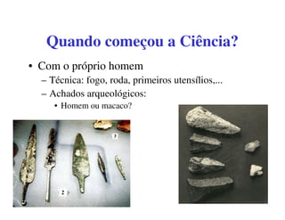 Quando começou a Ciência?
• Com o próprio homem
  – Técnica: fogo, roda, primeiros utensílios,...
  – Achados arqueológicos:
     • Homem ou macaco?
 