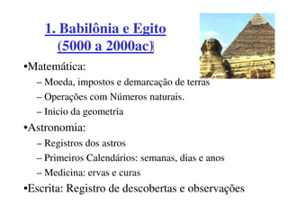 1. Babilônia e Egito
      (5000 a 2000ac)
•Matemática:
  – Moeda, impostos e demarcação de terras
  – Operações com Números naturais.
  – Inicio da geometria
•Astronomia:
  – Registros dos astros
  – Primeiros Calendários: semanas, dias e anos
  – Medicina: ervas e curas
•Escrita: Registro de descobertas e observações
 
