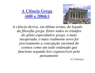 A Ciência Grega
      (600 a 200dc)

A ciência deriva, em último termo, do legado
  da filosofia grega. Entre todos os triunfos
     do gênio especulativo grego, o mais
    inesperado, o mais realmente novo foi
    precisamente a concepção racional do
     cosmos como um todo ordenado que
   funciona segundo leis cognoscíveis pelo
                  pensamento
                                     (C.C.Gillispie)
 