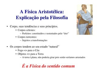 A Física Aristotélica:
       Explicação pela Filosofia
• Corpo, suas tendências e seus princípios.
       • Corpos celestes:
           – Perfeitos: constituídos e sustentados pelo “éter”
       • Corpos terrestres:
           – Sujeitos a transformações

• Os corpos tendem ao seu estado “natural”
       • Fogo => para o Céu
       • Objetos => para a Terra
           – A terra é plana, não poderia girar pois senão seríamos arrastados


             É a Física do sentido comum
 