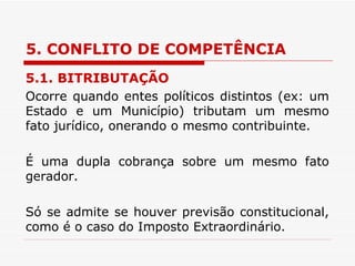 5. CONFLITO DE COMPETÊNCIA 5.1. BITRIBUTAÇÃO Ocorre quando entes políticos distintos (ex: um Estado e um Município) tributam um mesmo fato jurídico, onerando o mesmo contribuinte.  É uma dupla cobrança sobre um mesmo fato gerador. Só se admite se houver previsão constitucional, como é o caso do Imposto Extraordinário. 