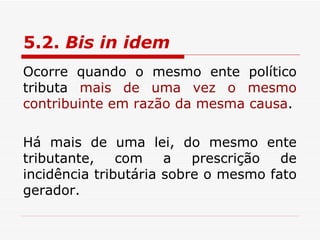 5.2.  Bis in idem   Ocorre quando o mesmo ente político tributa  mais de uma vez o mesmo contribuinte em razão da mesma causa . Há mais de uma lei, do mesmo ente tributante, com a prescrição de incidência tributária sobre o mesmo fato gerador. 