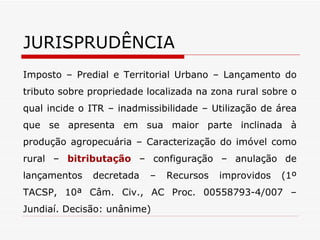JURISPRUDÊNCIA Imposto – Predial e Territorial Urbano – Lançamento do tributo sobre propriedade localizada na zona rural sobre o qual incide o ITR – inadmissibilidade – Utilização de área que se apresenta em sua maior parte inclinada à produção agropecuária – Caracterização do imóvel como rural –  bitributação  – configuração – anulação de lançamentos decretada – Recursos improvidos (1º TACSP, 10ª Câm. Civ., AC Proc. 00558793-4/007 – Jundiaí. Decisão: unânime) 