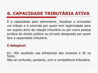 6. CAPACIDADE TRIBUTÁRIA ATIVA É a capacidade para administrar, fiscalizar e arrecadar um tributo e é exercida por quem tem legitimidade para ser sujeito ativo da relação tributária ou por outra pessoa jurídica de direito público ou privado designada por quem tem a capacidade tributária. É delegável. Ex: ISS recolhido nas bilheterias dos cinemas e IR na fonte. Não se confunde, portanto, com a competência tributária. 