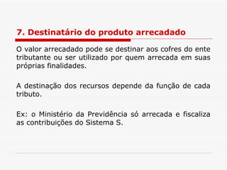 7. Destinatário do produto arrecadado O valor arrecadado pode se destinar aos cofres do ente tributante ou ser utilizado por quem arrecada em suas próprias finalidades. A destinação dos recursos depende da função de cada tributo. Ex: o Ministério da Previdência só arrecada e fiscaliza as contribuições do Sistema S. 