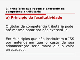 2. Princípios que regem o exercício da competência tributária a) Princípio da facultatividade O titular da competência tributária pode até mesmo optar por não exercitá-la.  Ex: Municípios que não instituíram o ISS por entenderem que o custo de sua administração seria maior que o valor arrecadado. 