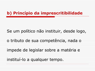 b) Princípio da imprescritibilidade Se um político não instituir, desde logo, o tributo de sua competência, nada o impede de legislar sobre a matéria e instituí-lo a qualquer tempo. 