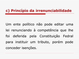 c) Princípio da   irrenunciabilidade Um ente político não pode editar uma lei renunciando à competência que lhe foi deferida pela Constituição Fedral para instituir um tributo, porém pode conceder isenções. 