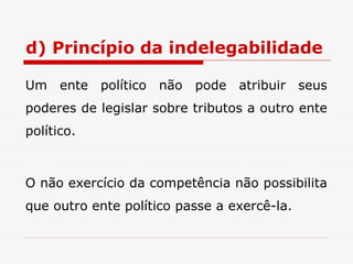 d) Princípio da indelegabilidade Um ente político não pode atribuir seus poderes de legislar sobre tributos a outro ente político. O não exercício da competência não possibilita que outro ente político passe a exercê-la. 