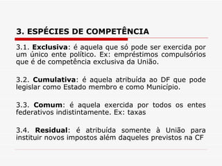 3. ESPÉCIES DE COMPETÊNCIA  3.1.  Exclusiva : é aquela que só pode ser exercida por um único ente político. Ex: empréstimos compulsórios que é de competência exclusiva da União. 3.2.  Cumulativa : é aquela atribuída ao DF que pode legislar como Estado membro e como Município. 3.3.  Comum : é aquela exercida por todos os entes federativos indistintamente. Ex: taxas 3.4.  Residual : é atribuída somente à União para instituir novos impostos além daqueles previstos na CF 