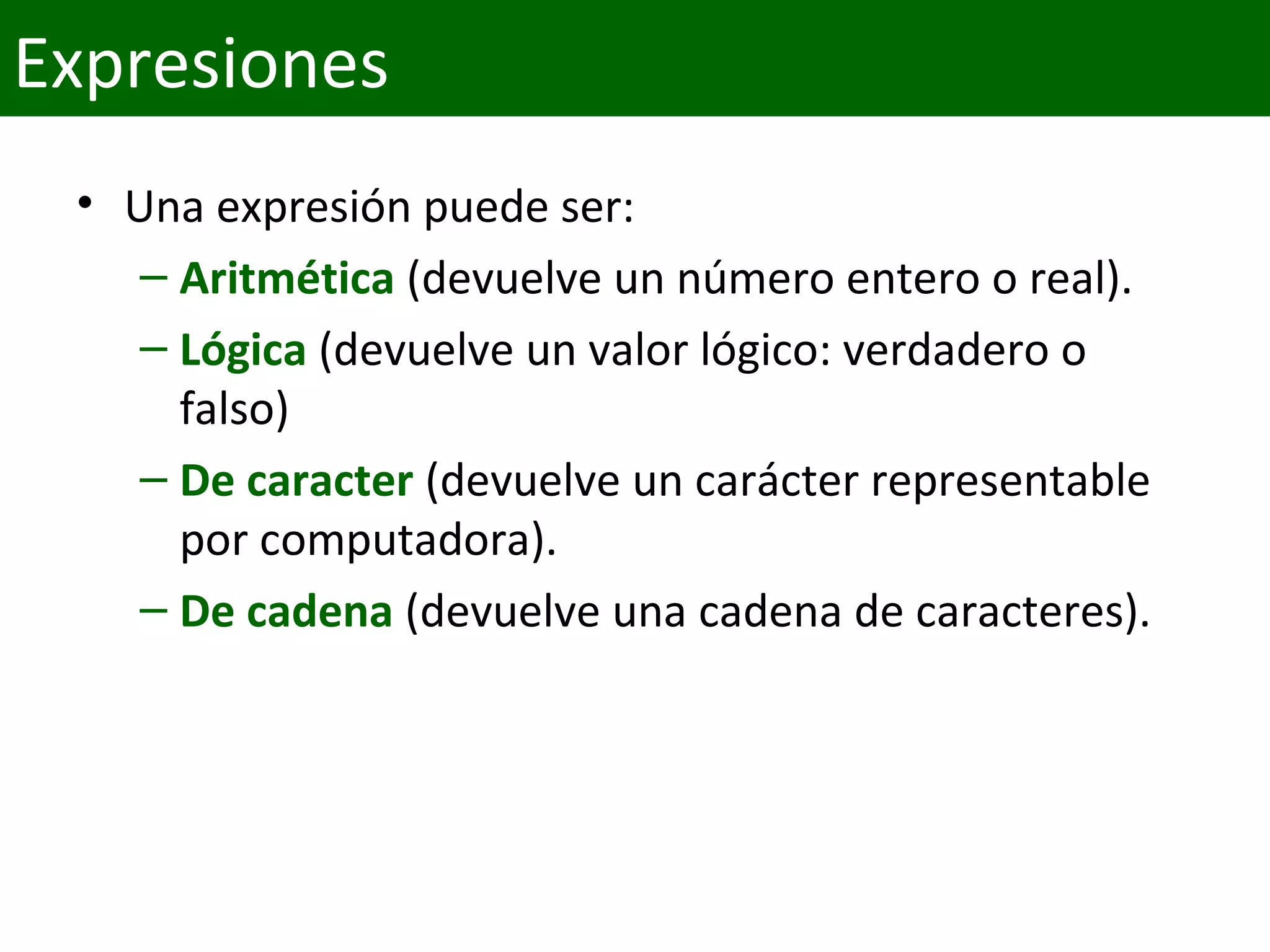 • Una expresión puede ser:
– Aritmética (devuelve un número entero o real).
– Lógica (devuelve un valor lógico: verdadero o
falso)
– De caracter (devuelve un carácter representable
por computadora).
– De cadena (devuelve una cadena de caracteres).
Expresiones
 