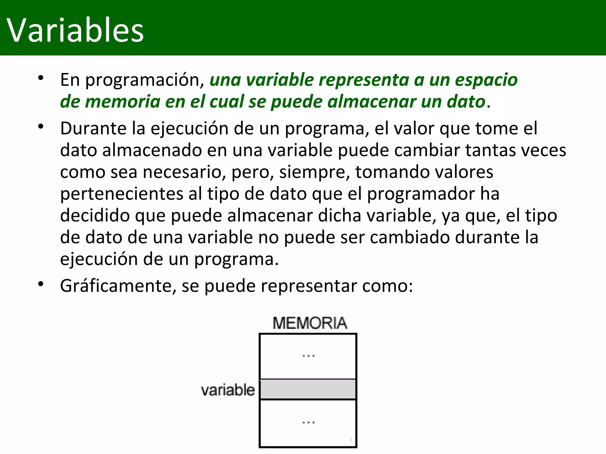 • En programación, una variable representa a un espacio 
de memoria en el cual se puede almacenar un dato.
• Durante la ejecución de un programa, el valor que tome el 
dato almacenado en una variable puede cambiar tantas veces 
como sea necesario, pero, siempre, tomando valores 
pertenecientes al tipo de dato que el programador ha 
decidido que puede almacenar dicha variable, ya que, el tipo 
de dato de una variable no puede ser cambiado durante la 
ejecución de un programa.
• Gráficamente, se puede representar como: 
Variables
 