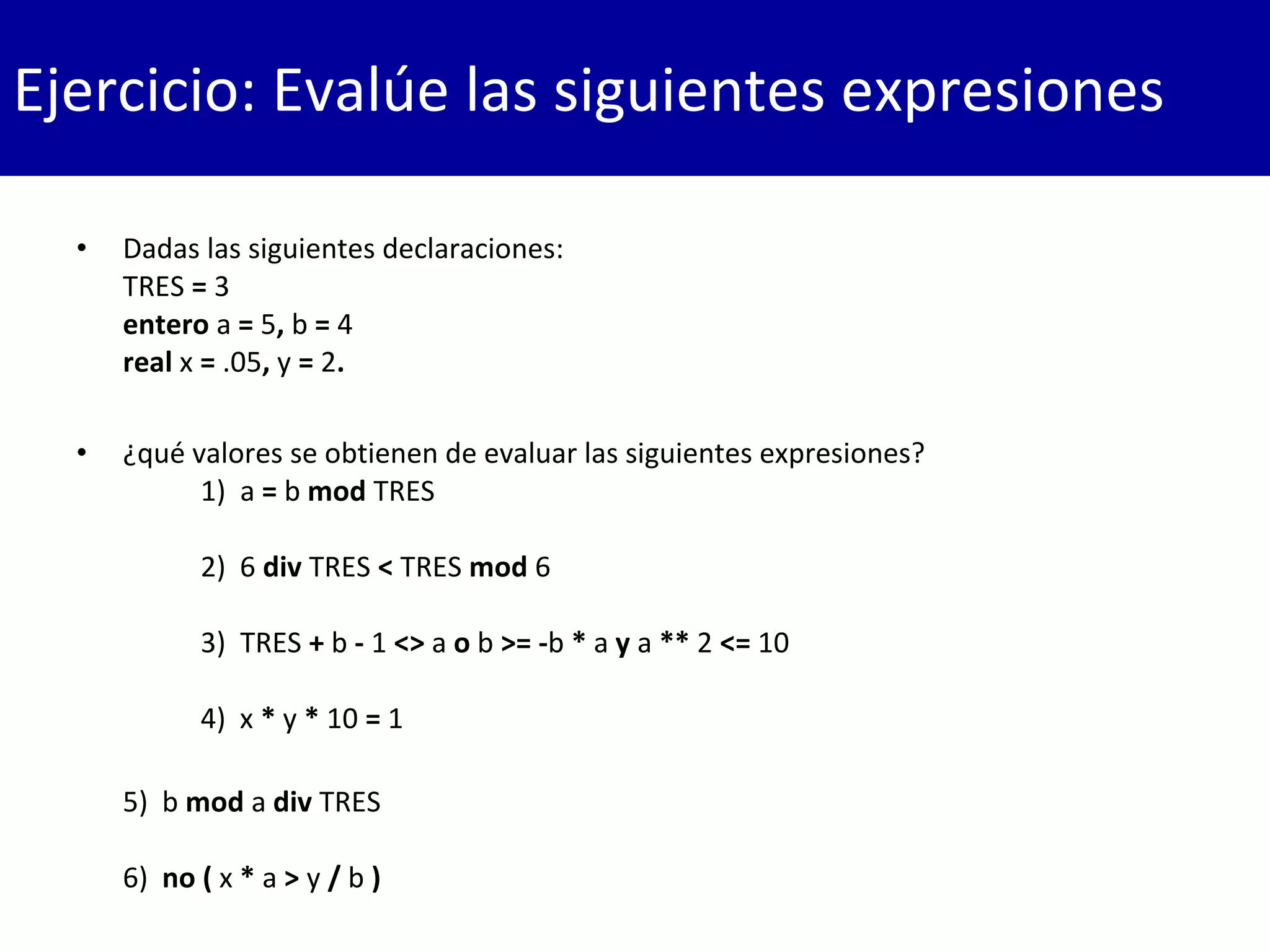 • Dadas las siguientes declaraciones:
TRES = 3
entero a = 5, b = 4
real x = .05, y = 2.
• ¿qué valores se obtienen de evaluar las siguientes expresiones?
1)  a = b mod TRES
2) 6 div TRES < TRES mod 6
3)  TRES + b - 1 <> a o b >= -b * a y a ** 2 <= 10
4) x * y * 10 = 1
5) b mod a div TRES
6) no ( x * a > y / b )
Ejercicio: Evalúe las siguientes expresiones
 