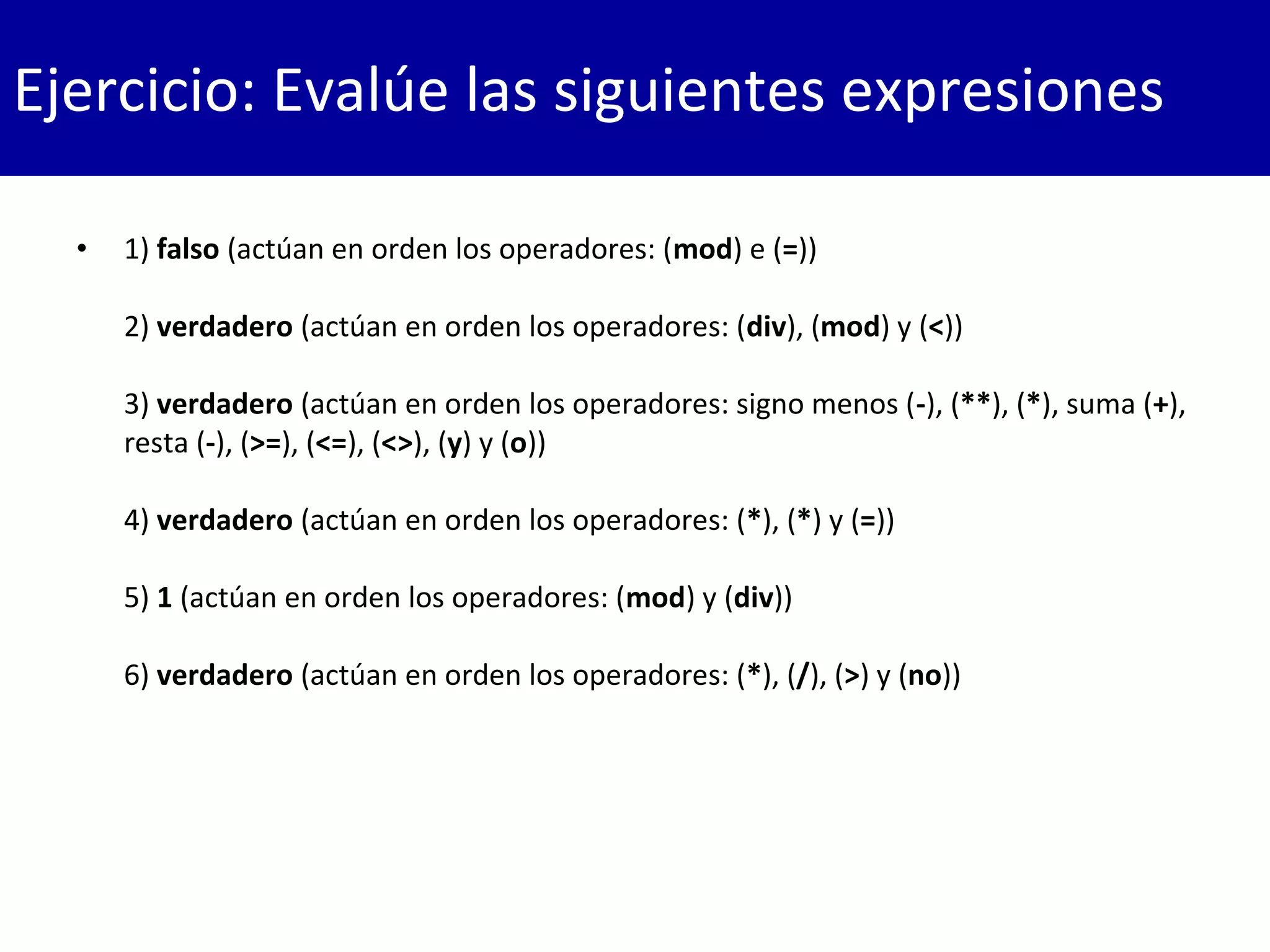 • 1) falso (actúan en orden los operadores: (mod) e (=))
2) verdadero (actúan en orden los operadores: (div), (mod) y (<))
3) verdadero (actúan en orden los operadores: signo menos (-), (**), (*), suma (+),
resta (-), (>=), (<=), (<>), (y) y (o))
4) verdadero (actúan en orden los operadores: (*), (*) y (=))
5) 1 (actúan en orden los operadores: (mod) y (div))
6) verdadero (actúan en orden los operadores: (*), (/), (>) y (no))
Ejercicio: Evalúe las siguientes expresiones
 