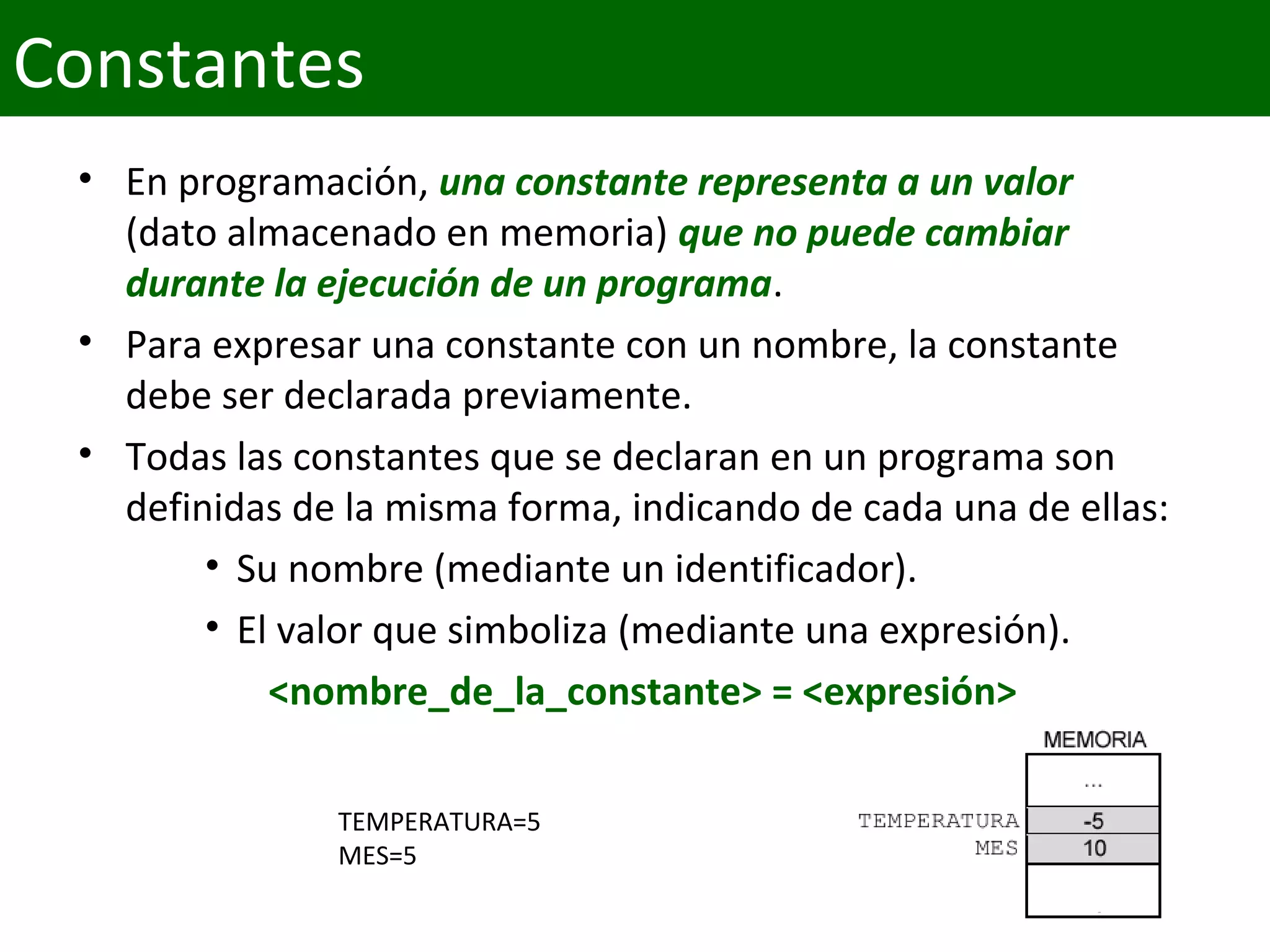• En programación, una constante representa a un valor 
(dato almacenado en memoria) que no puede cambiar 
durante la ejecución de un programa.
• Para expresar una constante con un nombre, la constante 
debe ser declarada previamente. 
• Todas las constantes que se declaran en un programa son 
definidas de la misma forma, indicando de cada una de ellas:
• Su nombre (mediante un identificador).
• El valor que simboliza (mediante una expresión).
<nombre_de_la_constante> = <expresión> 
TEMPERATURA=5
MES=5
Constantes
 