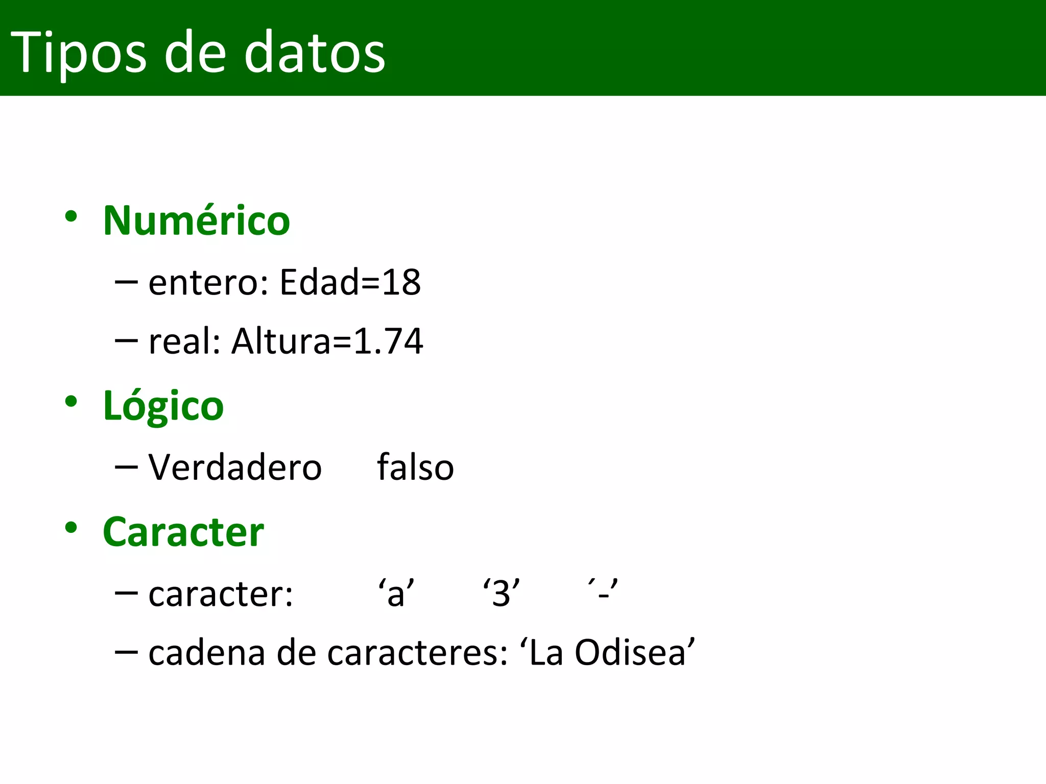 • Numérico
– entero: Edad=18
– real: Altura=1.74
• Lógico
– Verdadero falso
• Caracter
– caracter:  ‘a’ ‘3’ ´-’
– cadena de caracteres: ‘La Odisea’
Tipos de datos
 