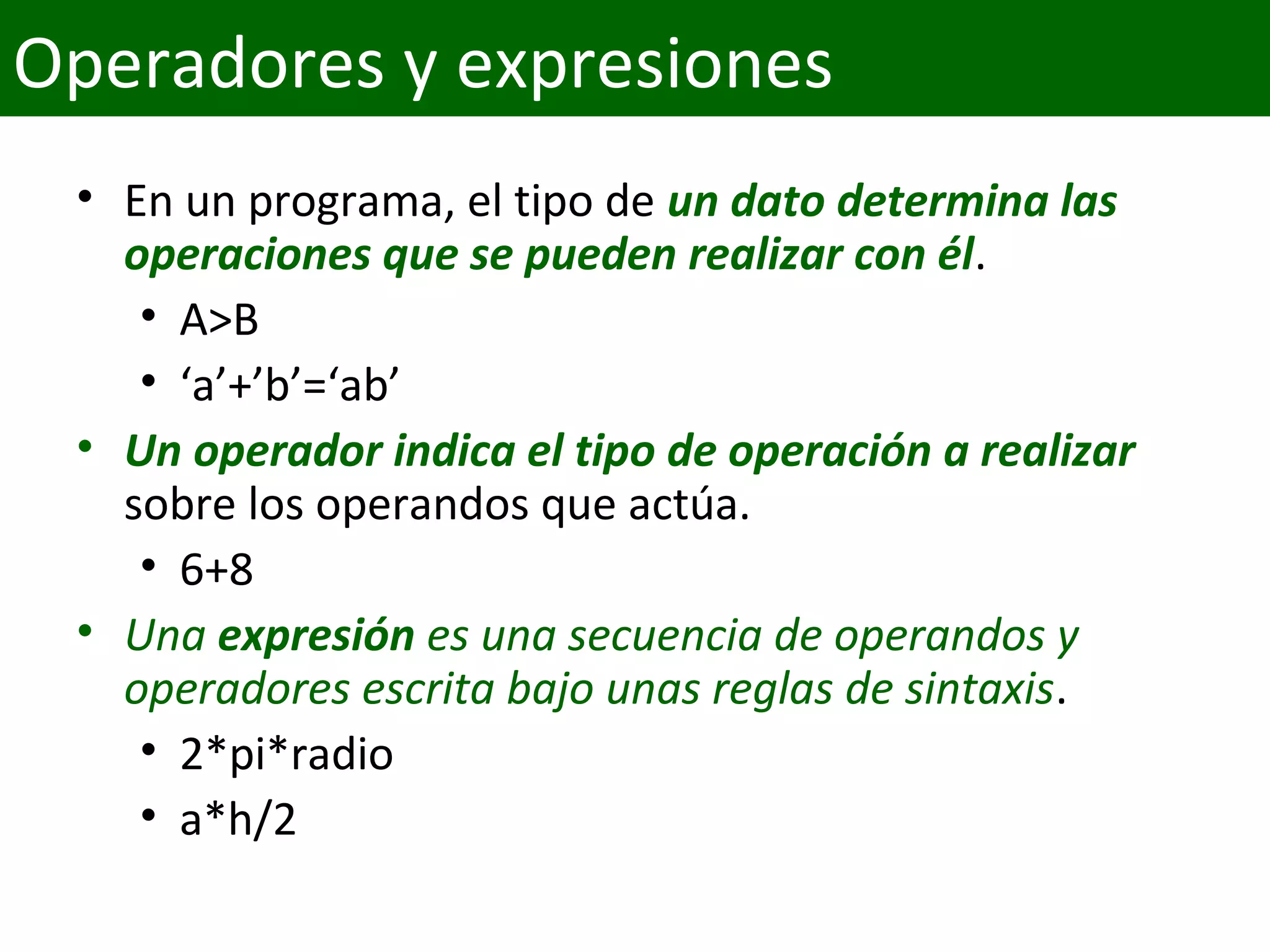 • En un programa, el tipo de un dato determina las 
operaciones que se pueden realizar con él.
• A>B
• ‘a’+’b’=‘ab’
• Un operador indica el tipo de operación a realizar
sobre los operandos que actúa.
• 6+8
• Una expresión es una secuencia de operandos y 
operadores escrita bajo unas reglas de sintaxis.
• 2*pi*radio
• a*h/2
Operadores y expresiones
 