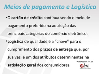 Meios de pagamento e Logística O  cartão de crédito  continua sendo o meio de pagamento preferido na aquisição das principais categorias do comércio eletrônico.  Logística  de qualidade é a “chave” para o cumprimento dos  prazos de entrega  que, por sua vez, é um dos atributos determinantes na  satisfação geral  dos consumidores. WebShoppers 21º. Ed. 