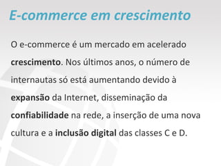 E-commerce em crescimento O e-commerce é um mercado em acelerado  crescimento . Nos últimos anos, o número de internautas só está aumentando devido à  expansão  da Internet, disseminação da  confiabilidade  na rede, a inserção de uma nova cultura e a  inclusão digital  das classes C e D. 