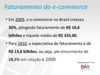 Em  2009 , o e-commerce no Brasil cresceu  30% , atingindo faturamento de  R$ 10,6 bilhões  e tíquete médio de  R$ 335,00 . Para  2010 , a expectativa de faturamento é de  R$ 13,6 bilhões , ou seja, um cr escimento de  28,5%  em relação  a 2009. Faturamento do e-commerce WebShoppers 21º. Ed. 