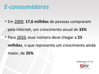 E-consumidores Em  2009 ,  17,6 milhões  de pessoas compraram pela internet, um crescimento anual de  33% Para  2010 , esse número deve chegar a  23 milhões , o que representa um crescimento ainda maior, de  35% WebShoppers 21º. Ed. 