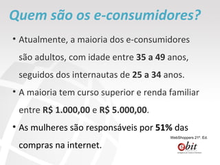 Quem são os e-consumidores? Atualmente, a maioria dos e-consumidores são adultos, com idade entre  35 a 49  anos, seguidos dos internautas de  25 a 34  anos. A maioria tem curso superior e renda familiar entre  R$ 1.000,00  e  R$ 5.000,00 . As mulheres são responsáveis por  51%  das compras na internet. WebShoppers 21º. Ed. 
