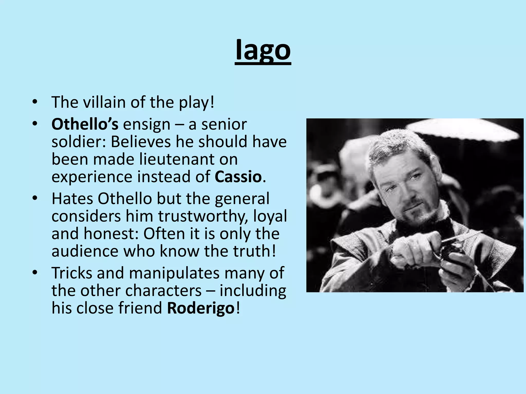 Iago
• The villain of the play!
• Othello’s ensign – a senior
soldier: Believes he should have
been made lieutenant on
experience instead of Cassio.
• Hates Othello but the general
considers him trustworthy, loyal
and honest: Often it is only the
audience who know the truth!
• Tricks and manipulates many of
the other characters – including
his close friend Roderigo!
 