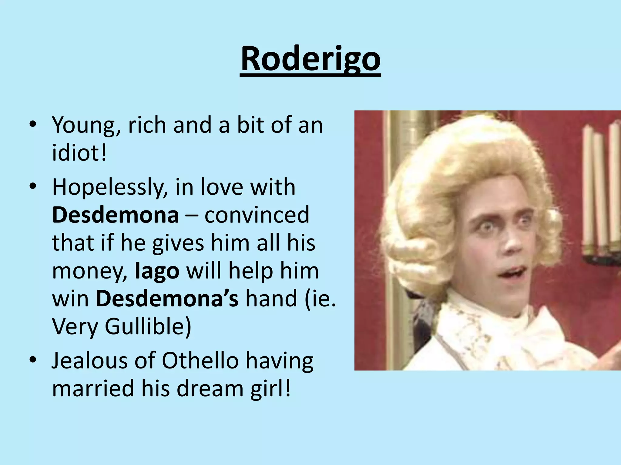 Roderigo
• Young, rich and a bit of an
idiot!
• Hopelessly, in love with
Desdemona – convinced
that if he gives him all his
money, Iago will help him
win Desdemona’s hand (ie.
Very Gullible)
• Jealous of Othello having
married his dream girl!
 