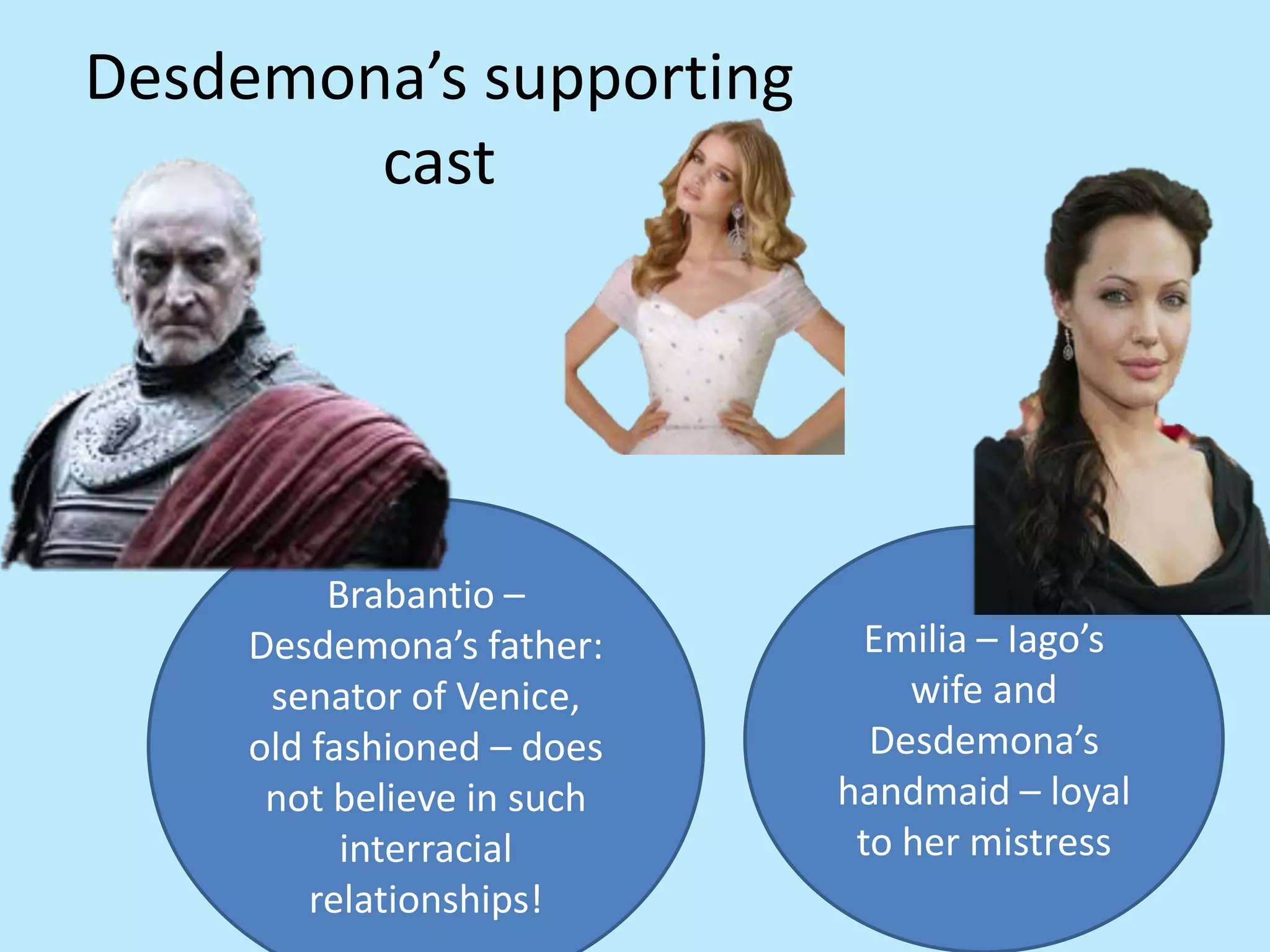 Desdemona’s supporting
cast
Emilia – Iago’s
wife and
Desdemona’s
handmaid – loyal
to her mistress
Brabantio –
Desdemona’s father:
senator of Venice,
old fashioned – does
not believe in such
interracial
relationships!
 