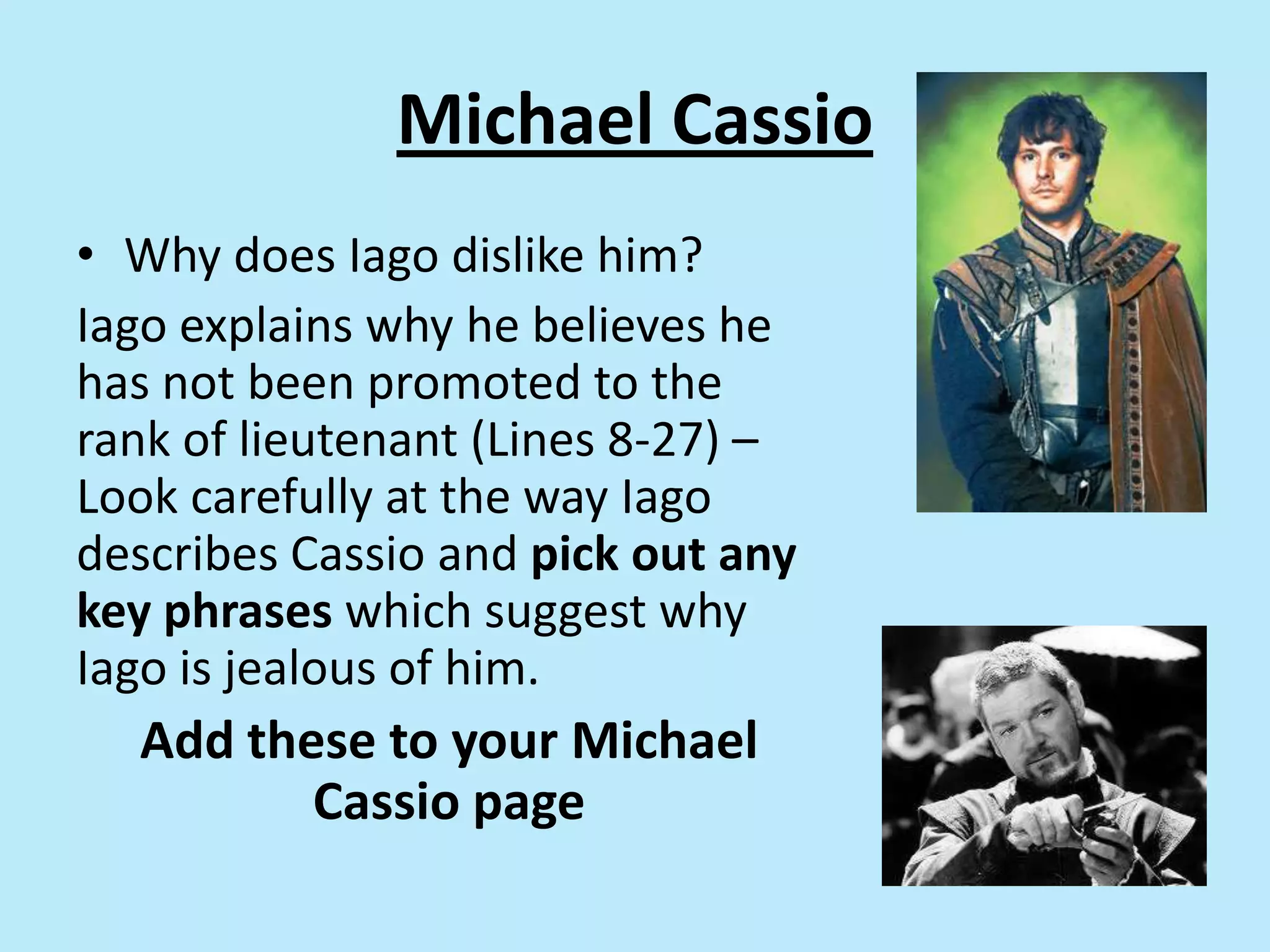 Michael Cassio
• Why does Iago dislike him?
Iago explains why he believes he
has not been promoted to the
rank of lieutenant (Lines 8-27) –
Look carefully at the way Iago
describes Cassio and pick out any
key phrases which suggest why
Iago is jealous of him.
Add these to your Michael
Cassio page
 