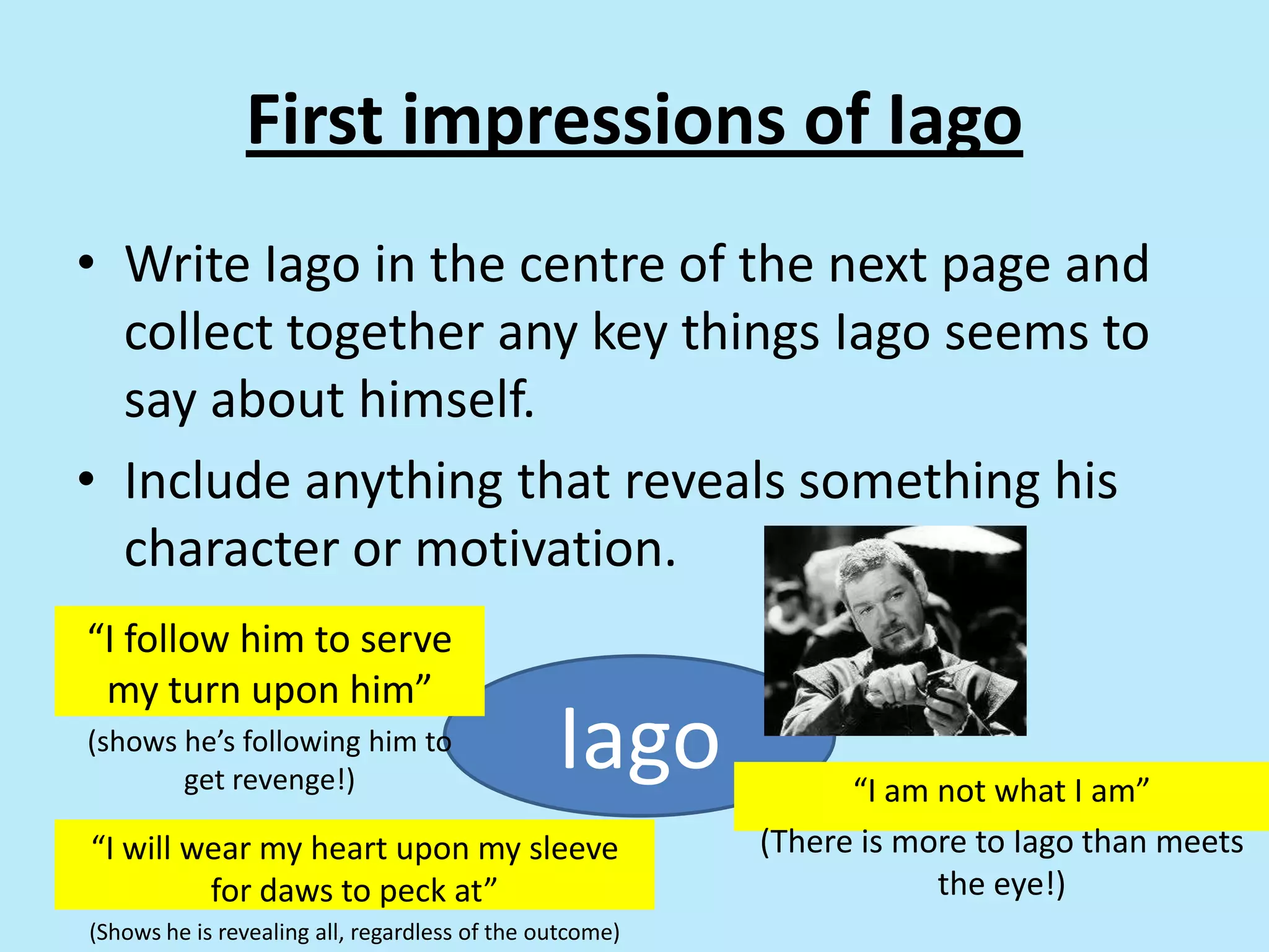 First impressions of Iago
• Write Iago in the centre of the next page and
collect together any key things Iago seems to
say about himself.
• Include anything that reveals something his
character or motivation.
Iago
“I follow him to serve
my turn upon him”
(shows he’s following him to
get revenge!)
“I will wear my heart upon my sleeve
for daws to peck at”
(Shows he is revealing all, regardless of the outcome)
“I am not what I am”
(There is more to Iago than meets
the eye!)
 