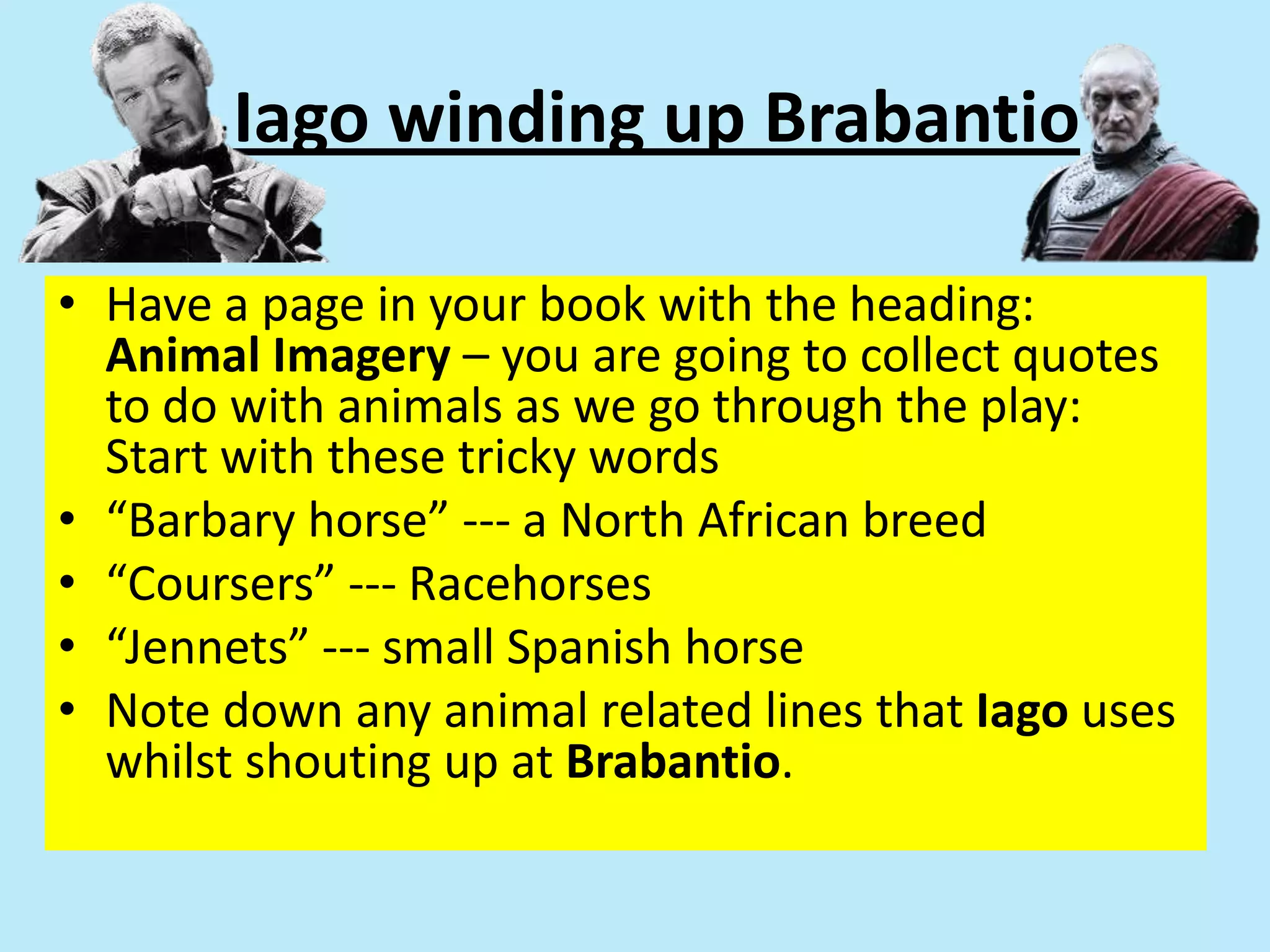 Iago winding up Brabantio
• Have a page in your book with the heading:
Animal Imagery – you are going to collect quotes
to do with animals as we go through the play:
Start with these tricky words
• “Barbary horse” --- a North African breed
• “Coursers” --- Racehorses
• “Jennets” --- small Spanish horse
• Note down any animal related lines that Iago uses
whilst shouting up at Brabantio.
 