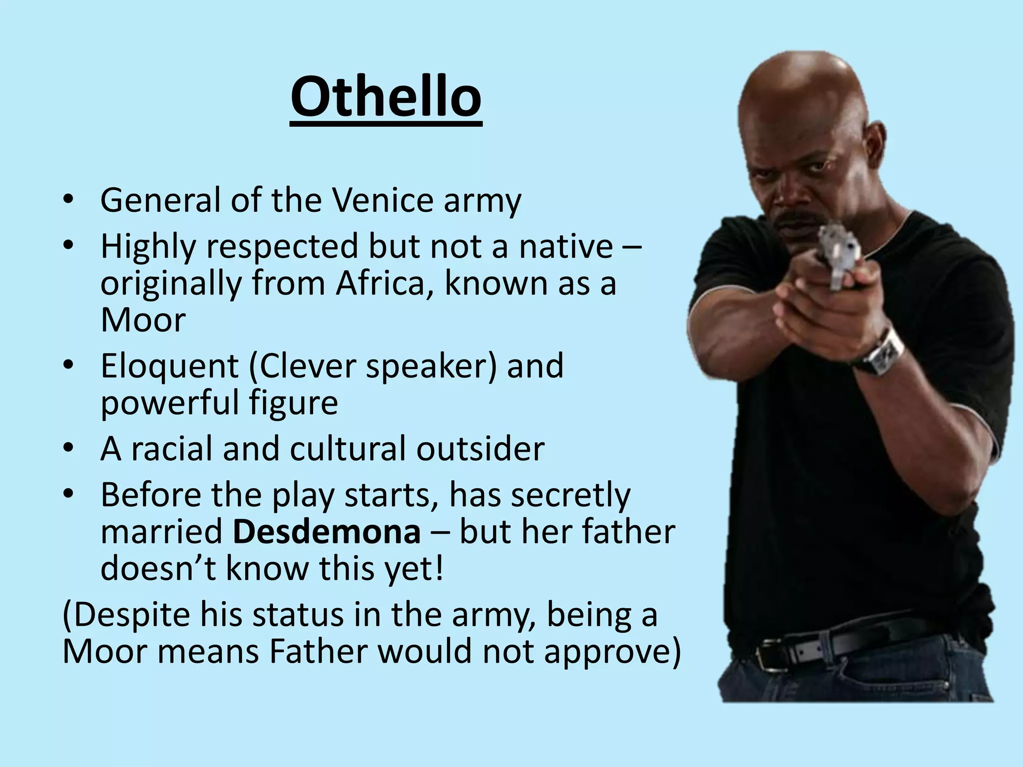 Othello
• General of the Venice army
• Highly respected but not a native –
originally from Africa, known as a
Moor
• Eloquent (Clever speaker) and
powerful figure
• A racial and cultural outsider
• Before the play starts, has secretly
married Desdemona – but her father
doesn’t know this yet!
(Despite his status in the army, being a
Moor means Father would not approve)
 