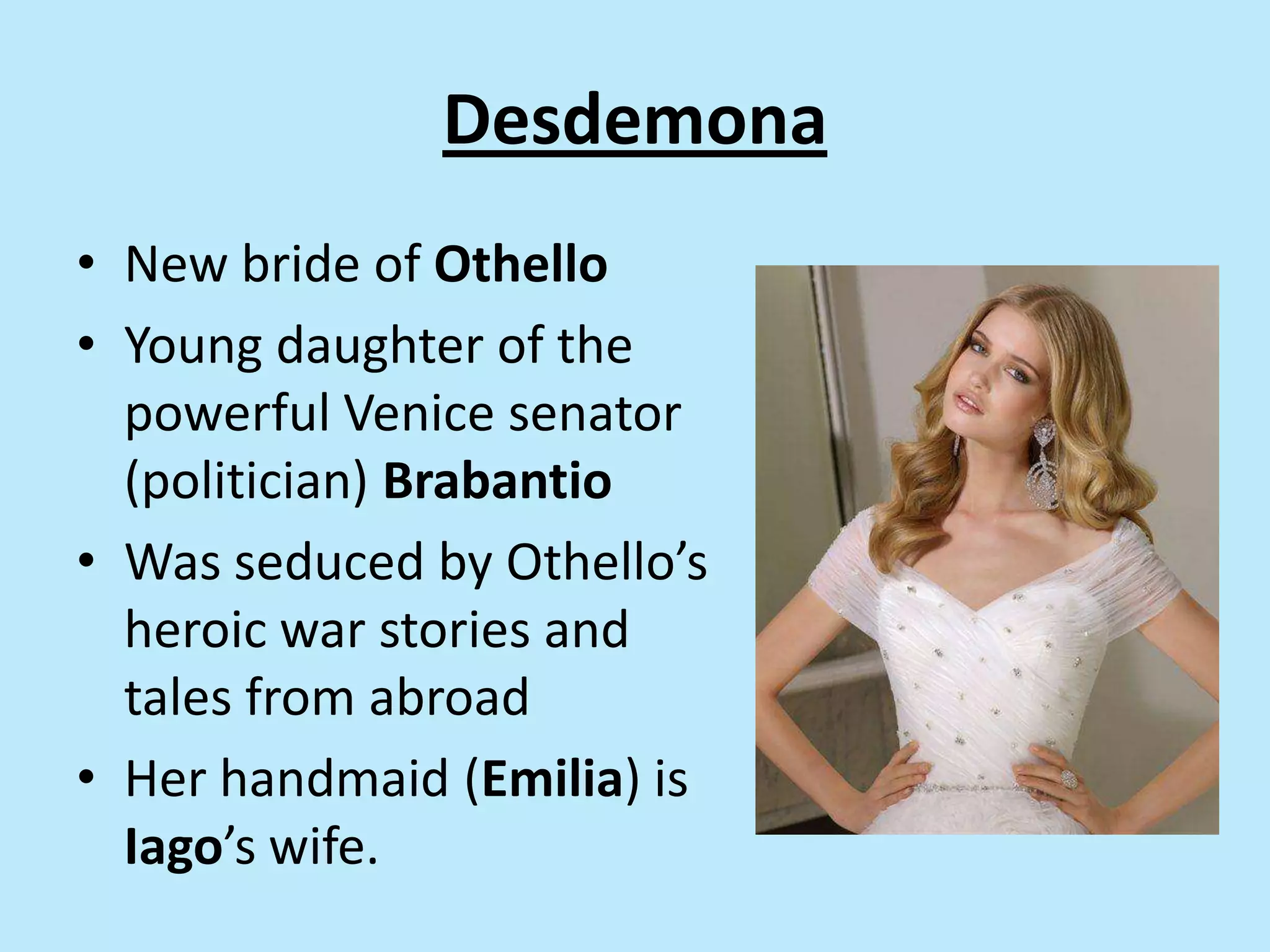 Desdemona
• New bride of Othello
• Young daughter of the
powerful Venice senator
(politician) Brabantio
• Was seduced by Othello’s
heroic war stories and
tales from abroad
• Her handmaid (Emilia) is
Iago’s wife.
 