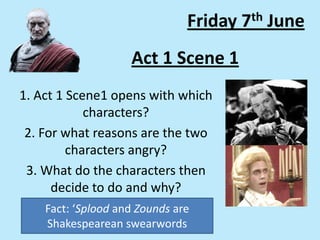 Act 1 Scene 1
1. Act 1 Scene1 opens with which
characters?
2. For what reasons are the two
characters angry?
3. What do the characters then
decide to do and why?
Friday 7th June
Fact: ‘Splood and Zounds are
Shakespearean swearwords
 