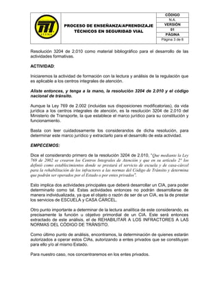 CÓDIGO
                                                                             N.A.
                  PROCESO DE ENSEÑANZA/APRENDIZAJE                        VERSIÓN
                                                                              01
                     TÉCNICOS EN SEGURIDAD VIAL
                                                                           PÁGINA
                                                                         Página 3 de 6


Resolución 3204 de 2.010 como material bibliográfico para el desarrollo de las
actividades formativas.

ACTIVIDAD:

Iniciaremos la actividad de formación con la lectura y análisis de la regulación que
es aplicable a los centros integrales de atención.

Aliste entonces, y tenga a la mano, la resolución 3204 de 2.010 y el código
nacional de tránsito.

Aunque la Ley 769 de 2.002 (incluidas sus disposiciones modificatorias), da vida
jurídica a los centros integrales de atención, es la resolución 3204 de 2.010 del
Ministerio de Transporte, la que establece el marco jurídico para su constitución y
funcionamiento.

Basta con leer cuidadosamente los considerandos de dicha resolución, para
determinar este marco jurídico y extractarlo para el desarrollo de esta actividad.

EMPECEMOS:

Dice el considerando primero de la resolución 3204 de 2.010, “Que mediante la Ley
769 de 2002 se crearon los Centros Integrales de Atención y que en su artículo 2° los
definió como establecimientos donde se prestará el servicio de escuela y de casa-cárcel
para la rehabilitación de los infractores a las normas del Código de Tránsito y determina
que podrán ser operados por el Estado o por entes privados”.

Esto implica dos actividades principales que deberá desarrollar un CIA, para poder
determinarlo como tal. Estas actividades entonces no podrán desarrollarse de
manera individualizada, ya que el objeto o razón de ser de un CIA, es la de prestar
los servicios de ESCUELA y CASA CÁRCEL.

Otro punto importante a determinar de la lectura analítica de este considerando, es
precisamente la función u objetivo primordial de un CIA. Este será entonces
extractado de este análisis, el de REHABILITAR A LOS INFRACTORES A LAS
NORMAS DEL CÓDIGO DE TRÁNSITO.

Como último punto de análisis, encontramos, la determinación de quienes estarán
autorizados a operar estos CIAs, autorizando a entes privados que se constituyan
para ello y/o al mismo Estado.

Para nuestro caso, nos concentraremos en los entes privados.
 