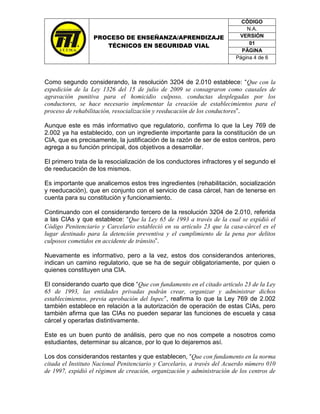 CÓDIGO
                                                                            N.A.
                  PROCESO DE ENSEÑANZA/APRENDIZAJE                       VERSIÓN
                                                                             01
                     TÉCNICOS EN SEGURIDAD VIAL
                                                                          PÁGINA
                                                                        Página 4 de 6



Como segundo considerando, la resolución 3204 de 2.010 establece: “Que con la
expedición de la Ley 1326 del 15 de julio de 2009 se consagraron como causales de
agravación punitiva para el homicidio culposo, conductas desplegadas por los
conductores, se hace necesario implementar la creación de establecimientos para el
proceso de rehabilitación, resocialización y reeducación de los conductores”.

Aunque este es más informativo que regulatorio, confirma lo que la Ley 769 de
2.002 ya ha establecido, con un ingrediente importante para la constitución de un
CIA, que es precisamente, la justificación de la razón de ser de estos centros, pero
agrega a su función principal, dos objetivos a desarrollar.

El primero trata de la resocialización de los conductores infractores y el segundo el
de reeducación de los mismos.

Es importante que analicemos estos tres ingredientes (rehabilitación, socialización
y reeducación), que en conjunto con el servicio de casa cárcel, han de tenerse en
cuenta para su constitución y funcionamiento.

Continuando con el considerando tercero de la resolución 3204 de 2.010, referida
a las CIAs y que establece: “Que la Ley 65 de 1993 a través de la cual se expidió el
Código Penitenciario y Carcelario estableció en su artículo 23 que la casa-cárcel es el
lugar destinado para la detención preventiva y el cumplimiento de la pena por delitos
culposos cometidos en accidente de tránsito”.

Nuevamente es informativo, pero a la vez, estos dos considerandos anteriores,
indican un camino regulatorio, que se ha de seguir obligatoriamente, por quien o
quienes constituyen una CIA.

El considerando cuarto que dice “Que con fundamento en el citado artículo 23 de la Ley
65 de 1993, las entidades privadas podrán crear, organizar y administrar dichos
establecimientos, previa aprobación del Inpec”, reafirma lo que la Ley 769 de 2.002
también establece en relación a la autorización de operación de estas CIAs, pero
también afirma que las CIAs no pueden separar las funciones de escuela y casa
cárcel y operarlas distintivamente.

Este es un buen punto de análisis, pero que no nos compete a nosotros como
estudiantes, determinar su alcance, por lo que lo dejaremos así.

Los dos considerandos restantes y que establecen, “Que con fundamento en la norma
citada el Instituto Nacional Penitenciario y Carcelario, a través del Acuerdo número 010
de 1997, expidió el régimen de creación, organización y administración de los centros de
 