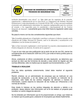 CÓDIGO
                                                                               N.A.
                   PROCESO DE ENSEÑANZA/APRENDIZAJE                         VERSIÓN
                                                                                01
                      TÉCNICOS EN SEGURIDAD VIAL
                                                                             PÁGINA
                                                                           Página 5 de 6


reclusión denominados casa cárcel”; y “Que dado que los requisitos de la creación,
organización y administración de la casa-cárcel, es competencia del Instituto Nacional
Penitenciario y están determinados en el Acuerdo 010 de 1997, se hace necesario mediante
el presente acto administrativo determinar los requisitos indispensables para los servicios
de escuela, y los requeridos para la constitución y funcionamiento de los Centros
Integrales de Atención”, nuevamente guía a las CIAs hacia la regulación sobre casa
cárceles.

No pasa lo mismo con los dos considerandos siguientes que dicen:

“Que la medida adoptada por el legislador contribuye a alcanzar el objetivo trazado con la
expedición del Código Nacional de Tránsito, cual es la educación y socialización a los
ciudadanos con las normas de tránsito”; y,

“Que se hace necesario reglamentar a nivel nacional, la creación y funcionamiento de los
Centros Integrales de Atención. En mérito de lo expuesto”;

Y que no son más que otra justificación de la razón de ser de una CIA, cierran los
considerandos de la resolución 3204 de 2.010 y por ende el marco jurídico para su
constitución.

Ahora, analizando el último considerando de esta resolución, se determina que
aunque es claro que las funciones de escuela y casa cárcel se regulan por dos
normas diferentes, esto no implica que se separen sus funcionamientos; o ¿SÍ?

TRABAJO A REALIZAR

Con los datos aportados anteriormente, Usted debe resolver el siguiente
problema:

Ramón Jiménez, es un administrador de empresas que se matriculo en una
escuela de conducción, y en las clases que le impartía un instructor de la
institución, este hablo de los centros integrales de atención a manera de
información, cuando exponía la reducción de las multas por infracciones a las
normas de tránsito.

Esta charla lo intereso en los centros integrales de atención y debido a su
profesión, desea obtener más información con el fin de realizar un proyecto para
constituir un centro integral de atención.

Se ha enterado por información que le ha proporcionado un amigo, que Usted es
un Asesor que le puede guiar y asesorar en el proyecto que desea implementar.
 