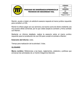 CÓDIGO
                                                                        N.A.
                 PROCESO DE ENSEÑANZA/APRENDIZAJE                    VERSIÓN
                                                                         01
                    TÉCNICOS EN SEGURIDAD VIAL
                                                                      PÁGINA
                                                                    Página 6 de 6



Ramón, acude a Usted y le solicita le asesore respecto al marco jurídico requerido
para constituir un CIA.

Ramón le ofrece pagar por sus servicios una buena suma de dinero mediante una
muy buena oferta comercial, por lo que Usted acepta la comisión y firma contrato
con Ramón.

Mediante un informe detallado, realice la asesoría sobre el marco jurídico
requerido para la constitución de una CIA para cumplir el contrato a Ramón.

Extensión del Informe: Libre.

Tiempo para realización de la actividad: 3 días.

GLOSARIO

Marco Jurídico: Referencias a las leyes, reglamentos, estatutos y políticas que
enmarcan las actividades de un Centro Integral de Atención.
 
