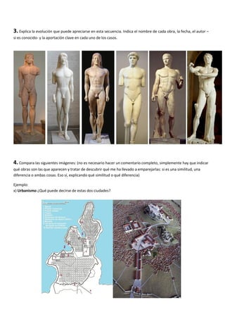 3. Explica la evolución que puede apreciarse en esta secuencia. Indica el nombre de cada obra, la fecha, el autor –
si es conocido- y la aportación clave en cada uno de los casos.




4. Compara las siguientes imágenes: (no es necesario hacer un comentario completo, simplemente hay que indicar
qué obras son las que aparecen y tratar de descubrir qué me ha llevado a emparejarlas: si es una similitud, una
diferencia o ambas cosas. Eso sí, explicando qué similitud o qué diferencia)

Ejemplo:
x) Urbanismo ¿Qué puede decirse de estas dos ciudades?
 