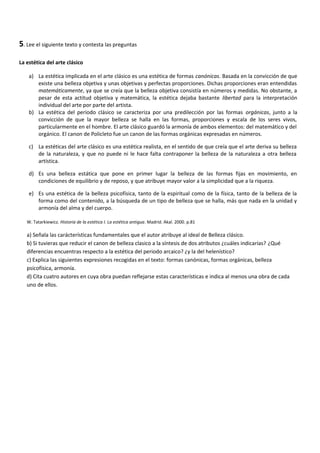 5. Lee el siguiente texto y contesta las preguntas

La estética del arte clásico

    a) La estética implicada en el arte clásico es una estética de formas canónicas. Basada en la convicción de que
       existe una belleza objetiva y unas objetivas y perfectas proporciones. Dichas proporciones eran entendidas
       matemáticamente, ya que se creía que la belleza objetiva consistía en números y medidas. No obstante, a
       pesar de esta actitud objetiva y matemática, la estética dejaba bastante libertad para la interpretación
       individual del arte por parte del artista.
    b) La estética del periodo clásico se caracteriza por una predilección por las formas orgánicas, junto a la
       convicción de que la mayor belleza se halla en las formas, proporciones y escala de los seres vivos,
       particularmente en el hombre. El arte clásico guardó la armonía de ambos elementos: del matemático y del
       orgánico. El canon de Policleto fue un canon de las formas orgánicas expresadas en números.

    c) La estéticas del arte clásico es una estética realista, en el sentido de que creía que el arte deriva su belleza
       de la naturaleza, y que no puede ni le hace falta contraponer la belleza de la naturaleza a otra belleza
       artística.

    d) Es una belleza estática que pone en primer lugar la belleza de las formas fijas en movimiento, en
       condiciones de equilibrio y de reposo, y que atribuye mayor valor a la simplicidad que a la riqueza.

    e) Es una estética de la belleza psicofísica, tanto de la espiritual como de la física, tanto de la belleza de la
       forma como del contenido, a la búsqueda de un tipo de belleza que se halla, más que nada en la unidad y
       armonía del alma y del cuerpo.

   W. Tatarkiewicz. Historia de la estética I. La estética antigua. Madrid. Akal. 2000. p.81

   a) Señala las carácterísticas fundamentales que el autor atribuye al ideal de Belleza clásico.
   b) Si tuvieras que reducir el canon de belleza clasico a la síntesis de dos atributos ¿cuáles indicarías? ¿Qué
   diferencias encuentras respecto a la estética del periodo arcaico? ¿y la del helenístico?
   c) Explica las siguientes expresiones recogidas en el texto: formas canónicas, formas orgánicas, belleza
   psicofísica, armonía.
   d) Cita cuatro autores en cuya obra puedan reflejarse estas características e indica al menos una obra de cada
   uno de ellos.
 
