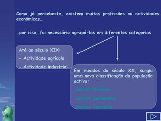 Como já percebeste, existem muitas profissões ou actividades económicas… … por isso, foi necessário agrupá-las em diferentes categorias  Até ao século XIX: - Actividade agrícola  - Actividade industrial Em meados do século XX, surgiu uma nova classificação da população activa:  Sector Primário Sector Secundário Sector Terciário 