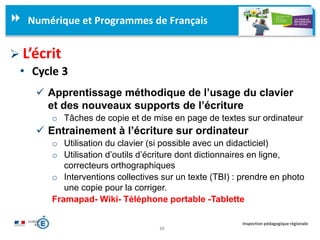 10
Inspection pédagogique régionale
Numérique et Programmes de Français
 L’écrit
• Cycle 3
 Apprentissage méthodique de l’usage du clavier
et des nouveaux supports de l’écriture
o Tâches de copie et de mise en page de textes sur ordinateur
 Entrainement à l’écriture sur ordinateur
o Utilisation du clavier (si possible avec un didacticiel)
o Utilisation d’outils d’écriture dont dictionnaires en ligne,
correcteurs orthographiques
o Interventions collectives sur un texte (TBI) : prendre en photo
une copie pour la corriger.
Framapad- Wiki- Téléphone portable -Tablette
 