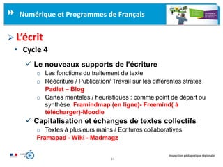 11
Inspection pédagogique régionale
Numérique et Programmes de Français
 L’écrit
• Cycle 4
 Le nouveaux supports de l’écriture
o Les fonctions du traitement de texte
o Réécriture / Publication/ Travail sur les différentes strates
Padlet – Blog
o Cartes mentales / heuristiques : comme point de départ ou
synthèse Framindmap (en ligne)- Freemind( à
télécharger)-Moodle
 Capitalisation et échanges de textes collectifs
o Textes à plusieurs mains / Ecritures collaboratives
Framapad - Wiki - Madmagz
 