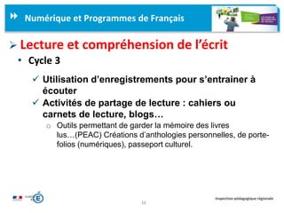 12
Inspection pédagogique régionale
Numérique et Programmes de Français
 Lecture et compréhension de l’écrit
• Cycle 3
 Utilisation d’enregistrements pour s’entrainer à
écouter
 Activités de partage de lecture : cahiers ou
carnets de lecture, blogs…
o Outils permettant de garder la mémoire des livres
lus…(PEAC) Créations d’anthologies personnelles, de porte-
folios (numériques), passeport culturel.
 