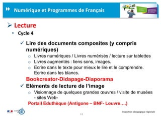 13
Inspection pédagogique régionale
Numérique et Programmes de Français
 Lecture
• Cycle 4
 Lire des documents composites (y compris
numériques)
o Livres numériques / Livres numérisés / lecture sur tablettes
o Livres augmentés : liens sons, images.
o Ecrire dans le texte pour mieux le lire et le comprendre.
Ecrire dans les blancs.
Bookcreator-Didapage-Diaporama
 Eléments de lecture de l’image
o Visionnage de quelques grandes œuvres / visite de musées
- sites Web-
Portail Eduthèque (Antigone – BNF- Louvre….)
 