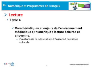 14
Inspection pédagogique régionale
Numérique et Programmes de Français
 Lecture
• Cycle 4
 Caractéristiques et enjeux de l’environnement
médiatique et numérique : lecture éclairée et
citoyenne.
o Créations de musées virtuels / Passeport ou valises
culturels
 