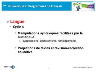 15
Inspection pédagogique régionale
Numérique et Programmes de Français
 Langue
• Cycle 4
 Manipulations syntaxiques facilitées par le
numérique
o suppressions, déplacements, remplacements
 Projections de textes et révision-correction
collective
 