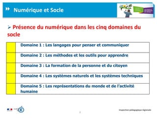 2
Inspection pédagogique régionale
Numérique et Socle
 Présence du numérique dans les cinq domaines du
socle
Domaine 1 : Les langages pour penser et communiquer
Domaine 2 : Les méthodes et les outils pour apprendre
Domaine 3 : La formation de la personne et du citoyen
Domaine 4 : Les systèmes naturels et les systèmes techniques
Domaine 5 : Les représentations du monde et de l’activité
humaine
 