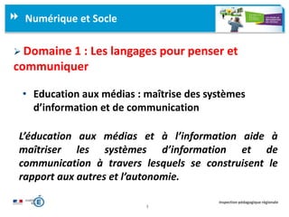 3
Inspection pédagogique régionale
Numérique et Socle
 Domaine 1 : Les langages pour penser et
communiquer
• Education aux médias : maîtrise des systèmes
d’information et de communication
L’éducation aux médias et à l’information aide à
maîtriser les systèmes d’information et de
communication à travers lesquels se construisent le
rapport aux autres et l’autonomie.
 